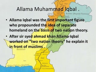 Allama Muhammad Iqbal . 
• Allama Iqbal was the first important figure 
who propounded the idea of separate 
homeland on the basis of two nation theory. 
• After sir syed ahmad khan Allama Iqbal 
worked on “two nation theory” he explain it 
in front of muslims . 
 
