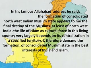 In his famous Allahabad address he said: 
the formation of consolidated 
north west Indian Muslim state appears to me the 
final destiny of the Muslims ,at least of north west 
India .the life of Islam as cultural force in this living 
country very largely depends on its centralization in 
a specified territory. I, therefore demand the 
formation of consolidated Muslim state in the best 
interests of India and Islam. 
 