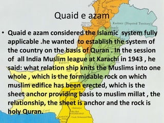 Quaid e azam 
• Quaid e azam considered the Islamic system fully 
applicable .he wanted to establish the system of 
the country on the basis of Quran . In the session 
of all India Muslim league at Karachi in 1943 , he 
said: what relation ship knits the Muslims into one 
whole , which is the formidable rock on which 
muslim edifice has been erected, which is the 
sheet anchor providing basis to muslim millat , the 
relationship, the sheet is anchor and the rock is 
holy Quran. 
 