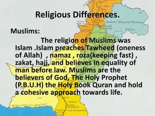 Religious Differences. 
Muslims: 
The religion of Muslims was 
Islam .Islam preaches Tawheed (oneness 
of Allah) , namaz , roza(keeping fast) , 
zakat, hajj, and believes in equality of 
man before law. Muslims are the 
believers of God, The Holy Prophet 
(P.B.U.H) the Holy Book Quran and hold 
a cohesive approach towards life. 
 