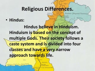 Religious Differences. 
• Hindus: 
Hindus believe in Hinduism. 
Hinduism is based on the concept of 
multiple Gods. Their society follows a 
caste system and is divided into four 
classes and have a very narrow 
approach towards life. 
 
