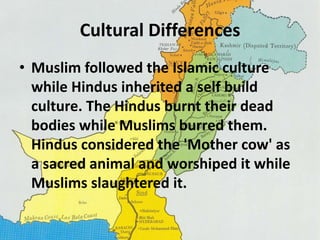 Cultural Differences 
• Muslim followed the Islamic culture 
while Hindus inherited a self build 
culture. The Hindus burnt their dead 
bodies while Muslims burred them. 
Hindus considered the 'Mother cow' as 
a sacred animal and worshiped it while 
Muslims slaughtered it. 
 