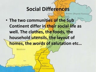Social Differences 
• The two communities of the Sub 
Continent differ in their social life as 
well. The clothes, the foods, the 
household utensils, the layout of 
homes, the words of salutation etc… 
 