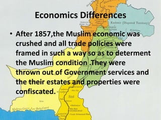Economics Differences 
• After 1857,the Muslim economic was 
crushed and all trade policies were 
framed in such a way so as to determent 
the Muslim condition .They were 
thrown out of Government services and 
the their estates and properties were 
confiscated. 
 
