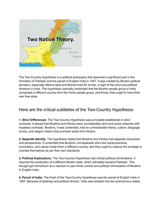 The Two-Country Hypothesis is a political philosophy that assumed a significant part in the
formation of Pakistan and the parcel of English India in 1947. It was created by Muslim political
pioneers, especially Allama Iqbal and Muhammad Ali Jinnah, in light of the strict and political
divisions in India. The hypothesis basically contended that the Muslim people group in India
comprised a different country from the Hindu people group, and thusly, they ought to have their
own free state.
Here are the critical subtleties of the Two-Country Hypothesis:
1. Strict Differences: The Two-Country Hypothesis was principally established in strict
contrasts. It placed that Muslims and Hindus were unmistakable strict and social networks with
hopeless contrasts. Muslims, it was contended, had an unmistakable history, culture, language
(Urdu), and religion (Islam) that put them aside from Hindus.
2. Separate Identity: The hypothesis stated that Muslims and Hindus had separate characters
and perspectives. It contended that Muslims' unmistakable strict and social practices,
convictions, and values made them a different country, and they ought to reserve the privilege to
oversee themselves as per their own standards.
3. Political Implications: The Two-Country Hypothesis had critical political ramifications. It
required the production of a different Muslim state, which ultimately became Pakistan. This
thought got momentum as a reaction to saw Hindu control and political minimization of Muslims
in English India.
4. Parcel of India: The finish of the Two-Country Hypothesis was the parcel of English India in
1947. Because of dealings and political tension, India was isolated into two autonomous states,
 