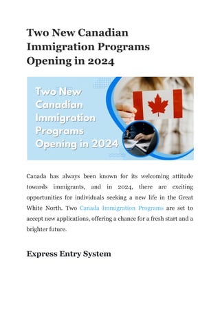 Two New Canadian
Immigration Programs
Opening in 2024
Canada has always been known for its welcoming attitude
towards immigrants, and in 2024, there are exciting
opportunities for individuals seeking a new life in the Great
White North. Two Canada Immigration Programs are set to
accept new applications, offering a chance for a fresh start and a
brighter future.
Express Entry System
 