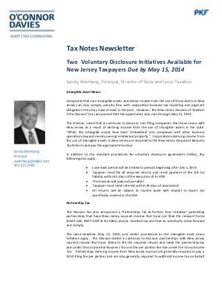 Tax Notes Newsletter
Two Voluntary Disclosure Initiatives Available for
New Jersey Taxpayers Due by May 15, 2014
Sandy Weinberg, Principal, Director of State and Local Taxation
Intangible Asset Nexus
Companies that own intangible assets and derive income from the use of those assets in New
Jersey can now comply, penalty free, with corporation business tax reporting and payment
obligations they may have missed in the past. However, the New Jersey Division of Taxation
(“the Division”) has announced that the opportunity only runs through May 15, 2014.
The Division noted that it continues to discover non-filing companies that have nexus with
New Jersey as a result of deriving income from the use of intangible assets in the state.
“Often, the intangible assets have been ‘embedded’ into companies with other business
operations beyond merely owning intellectual property.” Corporations deriving income from
the use of intangible assets in New Jersey are required to file New Jersey Corporate Business
Tax Returns and pay the appropriate tax due.
In addition to the standard procedures for voluntary disclosure agreements (VDAs), the
following also apply:
 Look-back period will be limited to periods beginning after July 1, 2010
 Taxpayer must file all required returns and remit payment of the full tax
liability within 45 days of the execution of its VDA
 The Division will waive all penalties
 Taxpayer must remit interest within 30 days of assessment
 All returns will be subject to routine audit with respect to issues not
specifically covered in the VDA.
Partnership Tax
The Division has also announced a “Partnership Tax & Partner Fees Initiative“ permitting
partnerships that have New Jersey sourced income that have not filed the relevant forms
(PART-100, PART-200T & NJ-1065) and/or remitted tax and fees to voluntarily come forward
and comply.
The same deadline, May 15, 2014, and similar procedures as the intangible asset nexus
initiative apply. The Division stated it continues to discover partnerships with New Jersey
sourced income that have failed to file the required returns and remit the partnership tax
due under the Corporation Business Tax and the per partner fee due under the Gross Income
Tax. Partnerships deriving income from New Jersey sources are generally required to pay a
$150 filing fee per partner and are also generally required to withhold income tax on behalf
Sandy Weinberg
Principal
sweinberg@odpkf.com
203.323.2400
 