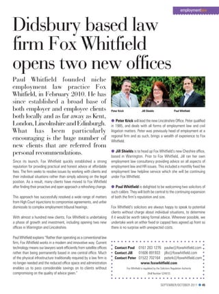 employmentlaw



Didsbury based law
firm Fox Whitfield
opens two new offices
Paul Whitfield founded niche
employment law practice Fox
Whitfield, in February 2010. He has
since established a broad base of
both employer and employee clients                                       Peter Krick                  Jill Shields                    Paul Whitfield

both locally and as far away as Kent,
                                                                         l Peter Krick will lead the new Lincolnshire Office. peter qualified
London, Lincolnshire and Edinburgh.                                      in 1985, and deals with all forms of employment law and civil
What has been particularly                                               litigation matters. peter was previously head of employment at a
                                                                         regional firm and as such, brings a wealth of experience to Fox
encouraging is the huge number of                                        Whitfield.
new clients that are referred from
personal recommendations.                                                l Jill Shields is to head up Fox Whitfield’s new cheshire office,
                                                                         based in Warrington. prior to Fox Whitfield, Jill ran her own
Since its launch, Fox Whitfield quickly established a strong             employment law consultancy providing advice on all aspects of
reputation for providing practical and honest advice at affordable       employment law and Hr issues. this included a monthly fixed fee
fees. the firm seeks to resolve issues by working with clients and       employment law helpline service which she will be continuing
their individual situations rather than simply advising on the legal     under Fox Whitfield.
position. As a result, many clients have moved to Fox Whitfield
after finding their proactive and open approach a refreshing change.     l Paul Whitfield is delighted to be welcoming two solicitors of
                                                                         such calibre. they will both be central to the continuing expansion
this approach has successfully resolved a wide range of matters          of both the firm’s reputation and size.
from High court injunctions to compromise agreements, and unfair
dismissals to complex employment tribunal hearings.                      Fox Whitfield’s solicitors are always happy to speak to potential
                                                                         clients without charge about individual situations, to determine
With almost a hundred new clients, Fox Whitfield is undertaking          if it would be worth taking formal advice. Wherever possible, we
a phase of growth and investment, including opening two new              undertake work on either fixed or capped fees agreed up front so
offices in Warrington and Lincolnshire.                                  there is no surprise with unexpected costs.

paul Whitfield explains “rather than operating as a conventional law
firm, Fox Whitfield works in a modern and innovative way. current
technology means our lawyers work efficiently from satellite offices        Contact Paul 0161 283 1276 paulw@foxwhitfield.com
rather than being permanently based in one central office. much             Contact Jill  01606 891933 jills@foxwhitfield.com
of the physical infrastructure traditionally required by a law firm is      Contact Peter 01522 702164 peterk@foxwhitfield.com
no longer needed and the reduced office space and administration                           www.foxwhitfield.com
enables us to pass considerable savings on to clients without                          Fox Whitfield is regulated by the Solicitors regulation Authority
compromising on the quality of advice given.”                                                               [roll Number 524972]



                                                                                                                         September/OctOber 2011 l 45
 