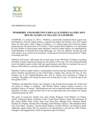FOR IMMEDIATE RELEASE


 PINKBERRY AND HAMILTON’S SOFA & LEATHER GALLERY SIGN
         RETAIL LEASES AT VILLAGE AT LEESBURG
LEESBURG, Va. (January 21, 2011) – Pinkberry, a nationwide, franchised frozen yogurt store
and Hamilton’s Sofa & Leather Gallery, a regional fine leather and furniture store, have signed
leases for retail space within Village at Leesburg, a 1.2 million square foot mixed-use project
positioned near the intersection of VA Route 7 and Crosstrail Blvd. Pinkberry was represented
by Alex Walker of Transwestern while Hamilton’s Sofa & Leather Gallery was represented by
Todd Malamunt of National Real Estate Brokerage, Inc. The new additions increase the total
retail tenancy up to twenty-seven merchants, continuing the forward-moving growth of Village
at Leesburg into 2011.

Pinkberry will occupy 1,008 square feet of retail space in the 1606 block of Village at Leesburg
and plans to begin construction during the first quarter of this year. The well-recognized brand
serves the highest quality nonfat milk and yogurt products and offers its customers the ease of
home or office delivery, catering, curbside delivery and online ordering.

Hamilton’s Sofa & Leather Gallery is merchandised with the most up-to-date products from well
known furniture manufacturers in the United States, Canada, Italy and the Far East. Its four
locations are in the Virginia/Maryland area, with its Vienna store relocating to Village at
Leesburg. The gallery will occupy the space next to King Pinz in suite 115 and will open in the
first quarter of 2011.

“Pinkberry and Hamilton’s bring a nice dynamic to the already diverse tenant mix of hard and
soft goods at Village at Leesburg,” said Michael Wheat, Cypress Equities executive vice
president, director of leasing. “Merchandising such well-recognized brands both nationally and
regionally will draw a wide customer base to our ever-growing center and continue our leasing
momentum going into 2011.”

The roster of twenty-two retailers now open include Wegmans Food Markets, LA Fitness,
AT&T, Charming Charlie, Coldwater Creek, Crystal Brite Cleaners, Faang Thai Restaurant &
Bar, Flame Kabob, Frilly Frocks, Hour Eyes, King Pinz, Massage Envy, Neibauer Dental,
Noodles & Company, Potomac River Running, Salon Montage, Sleepy’s, The Dandelion Patch,
Tiny Toes Dance Academy, Travinia Italian Kitchen, Verizon Wireless and Wachovia Bank.
Additional signed tenants that are expected to be operational by year-end are Cobb Theatre,
Finnegan’s and Eggspectation, which is expected to open in February.
 