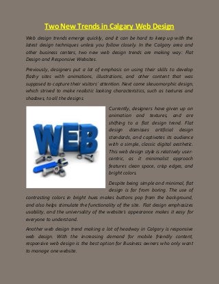 Two New Trends in Calgary Web Design
Web design trends emerge quickly, and it can be hard to keep up with the
latest design techniques unless you follow closely. In the Calgary area and
other business centers, two new web design trends are making way: Flat
Design and Responsive Websites.
Previously, designers put a lot of emphasis on using their skills to develop
flashy sites with animations, illustrations, and other content that was
supposed to capture their visitors’ attention. Next came skeuomorphic design,
which strived to make realistic looking characteristics, such as textures and
shadows, to all the designs.
Currently, designers have given up on
animation and textures, and are
shifting to a flat design trend. Flat
design dismisses artificial design
standards, and captivates its audience
with a simple, classic digital aesthetic.
This web design style is relatively user-
centric, as it minimalist approach
features clean space, crisp edges, and
bright colors.
Despite being simple and minimal, flat
design is far from boring. The use of
contrasting colors in bright hues makes buttons pop from the background,
and also helps stimulate the functionality of the site. Flat design emphasizes
usability, and the universality of the website’s appearance makes it easy for
everyone to understand.
Another web design trend making a lot of headway in Calgary is responsive
web design. With the increasing demand for mobile friendly content,
responsive web design is the best option for Business owners who only want
to manage one website.
 