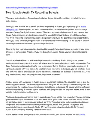 http://audioengineeringsource.com/audio-engineering-colleges/

Two Notable Austin Tx Recording Schools
When you notice the term, Recording school what do you think of? most likely not what the term
really means.


When you wish to learn the business o f audio engineering in Austin, you'd probably go to Austin
taking schools. By description , an audio professional is a person who manipulates sound through
hardware (analog) or digital camera means. When you say manipulating sound, it may mean a few
things. Audio engineers are the those who get the sound of the favorite band on a CD or perhaps
your iPod. The audio engineer may also be the person who styles the gear the audio is recorded on.
When you see a film everything you listen to the characters communicating , to the sound of an door
slamming is made and recorded by an audio professional.


If this is the field you're interested in, don't trouble yourself if you don't happen to reside in New York,
Chicago, or perhaps Los Angeles. If you live throughout Austin, Texas, you have the right place to
learn.


There is a school referred to as Recording Conservatory involving Austin. Using a one on one
mentor/apprentice program, this school will advise you the basic principles o f audio engineering. The
Basic Audio course takes about half a year to complete. During this time, you may be working on 3
significant projects with your trainer. As you learn more innovative techniques, you will timetable more
time with your trainer for discussion as well as critique. All studios are available to students 24/7. You
may find more info about the program here. http://www.trcoa.com/



Another school with campuses in Austin, texas is Media tech Institute. The education here is also the
mentor/apprentice style. The Recording martial arts Program will educate you on everything from the
fundamentals, for you to advanced analog and digital taking techniques. All issues with the profession
o f audio engineering is covered by this software. This program lasts for forty-four weeks. Here is their
website : http://mediatechinstitute.com/

Working in the audio engineering field in austin texas , Texas will be very rewardful. You can certainly
go elsewhere to work inside field, but austin texas has a great tunes scene. The PBS Show, Austin
city Limits has been in generation as far back as 1975. The actual show features established singer-
songwriters and well-known newcomers perform region , blues, rock, people , bluegrass, and
associated styles of music through Studio 6A involving public television station KLRU (formerly
KLRN) at the University involving Texas at austin texas.

Austin, Texas can be a hot place to be if you are into tunes , and sound. Browse the two Austin
 