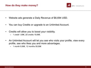 www.sti-innsbruck.at
How do they make money?
• Website ads generate a Daily Revenue of $6,694 USD.
• You can buy Credits or upgrade to an Unlimited Account.
• Credits will allow you to boost your visibility.
– 1 credit 1,99€, 20 credits 19,99€.
• An Unlimited Account will let you see who visits your profile, view every
profile, see who likes you and more advantages.
– 1 month 9,99€, 12 months 59,99€
10
 