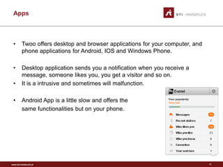 www.sti-innsbruck.at
Apps
• Twoo offers desktop and browser applications for your computer, and
phone applications for Android, IOS and Windows Phone.
• Desktop application sends you a notification when you receive a
message, someone likes you, you get a visitor and so on.
• It is a intrusive and sometimes will malfunction.
• Android App is a little slow and offers the
same functionalities but on your phone.
11
 