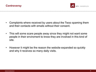 www.sti-innsbruck.at
Controversy
• Complaints where received by users about the Twoo spaming them
and their contacts with emails without their consent.
• This will some scare people away since they might not want some
people in their enviroment to know they are involved in this kind of
site.
• However it might be the reason the website expanded so quickly
and why it receives so many daily visits.
16
 