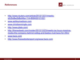 www.sti-innsbruck.at
References
• http://www.reuters.com/article/2012/12/21/meetic-
idUSnBw2bBsH6a+114+BSW20121221
• www.ashleymadison.com
• www.christianmingle.com
• http://www.jdate.com/
• http://thenextweb.com/insider/2012/12/23/meetic-iac-buys-massive-
media-the-company-behind-netlog-and-badoo-rival-twoo-for-25m/
• www.twoo.com
• http://www.freewebsitereport.org/www.twoo.com
19
 