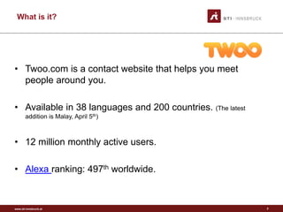 www.sti-innsbruck.at
What is it?
• Twoo.com is a contact website that helps you meet
people around you.
• Available in 38 languages and 200 countries. (The latest
addition is Malay, April 5th)
• 12 million monthly active users.
• Alexa ranking: 497th worldwide.
2
 