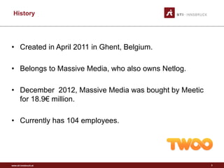 www.sti-innsbruck.at
History
• Created in April 2011 in Ghent, Belgium.
• Belongs to Massive Media, who also owns Netlog.
• December 2012, Massive Media was bought by Meetic
for 18.9€ million.
• Currently has 104 employees.
3
 