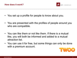 www.sti-innsbruck.at
How does it work?
• You set up a profile for people to know about you.
• You are presented with the profiles of people around you
who are compatible.
• You can like them or not like them. If there is a mutual
like, you will both be informed and added to a mutual
attraction list.
• You can use it for free, but some things can only be done
with a premium account.
5
 
