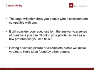 www.sti-innsbruck.at
Compatibility
• The page will offer show you people who it considers are
compatible with you.
• It will consider your age, location, the answer to a series
of questions you can fill out in your profile, as well as a
few preferences you can fill out.
• Having a verified picture or a complete profile will make
you more likely to be found by other people.
8
 