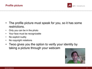 www.sti-innsbruck.at
Profile picture
9
• The profile picture must speak for you, so it has some
restrictions.
• Only you can be in the photo
• Your face must be recognizable
• No explicit nudity
• No copyright violations
• Twoo gives you the option to verify your identity by
taking a picture through your webcam
 