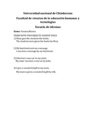 Universidad nacional de Chimborazo
Facultad de ciencias de la educación humanas y
tecnologías
Escuela de idiomas
Name: YeseniaMerino
VERBSWITH TWOOBJECTS: PASSIVE VOICE
1) Mary gavethe studentsthe books.
The studentswere given the books by Mary
2) My boyfriend sentmea message
I wassent a message by my boyfriend.
3) John lent a new car to my sister.
My sister waslent a new car by John.
4) I give a wonderfulgiftto my mom.
My mom is given a wonderfulgiftby me.