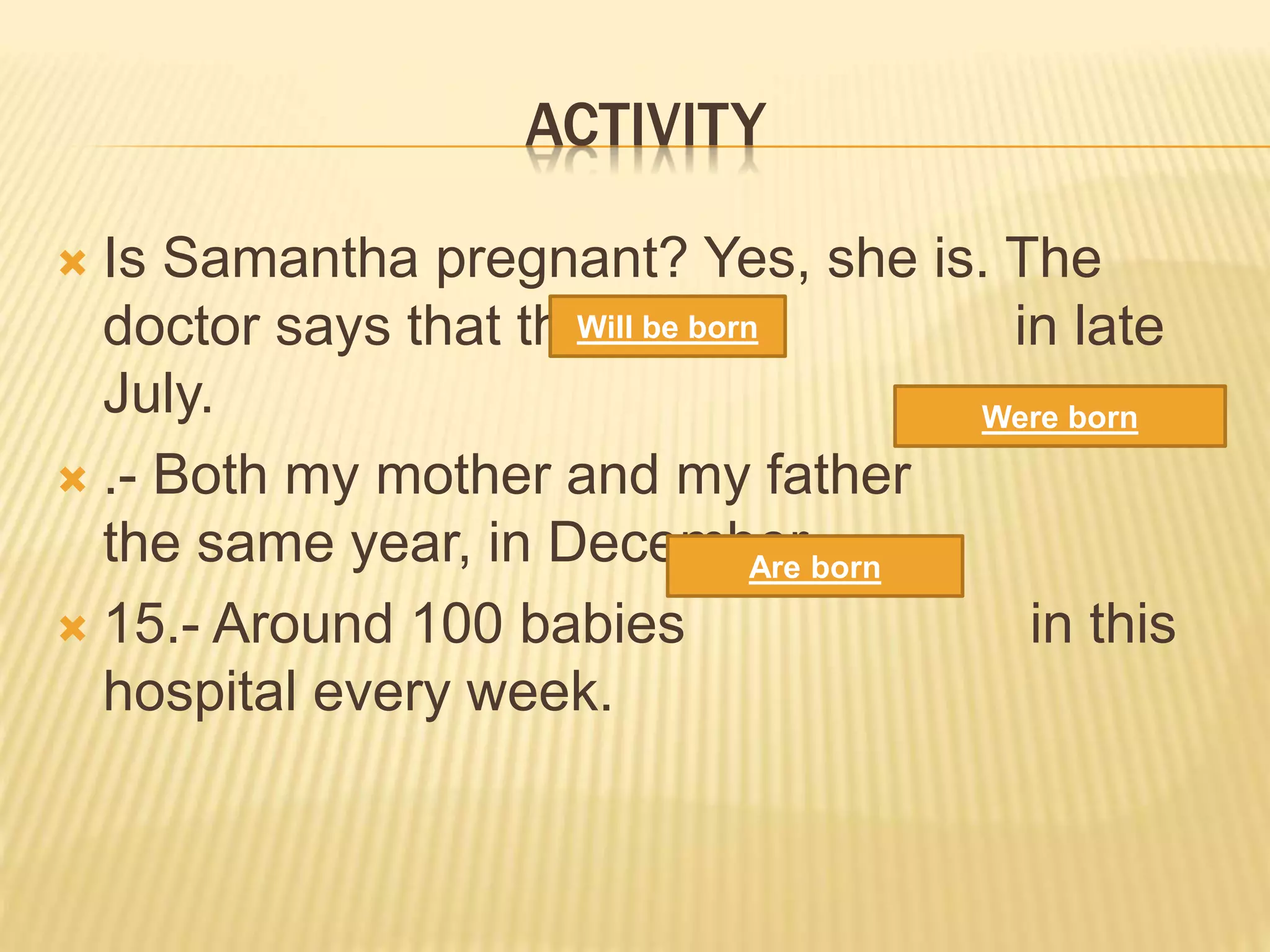 ACTIVITY
 Is Samantha pregnant? Yes, she is. The
doctor says that the baby in late
July.
 .- Both my mother and my father
the same year, in December.
 15.- Around 100 babies in this
hospital every week.
Will be born
Are born
Were born
 