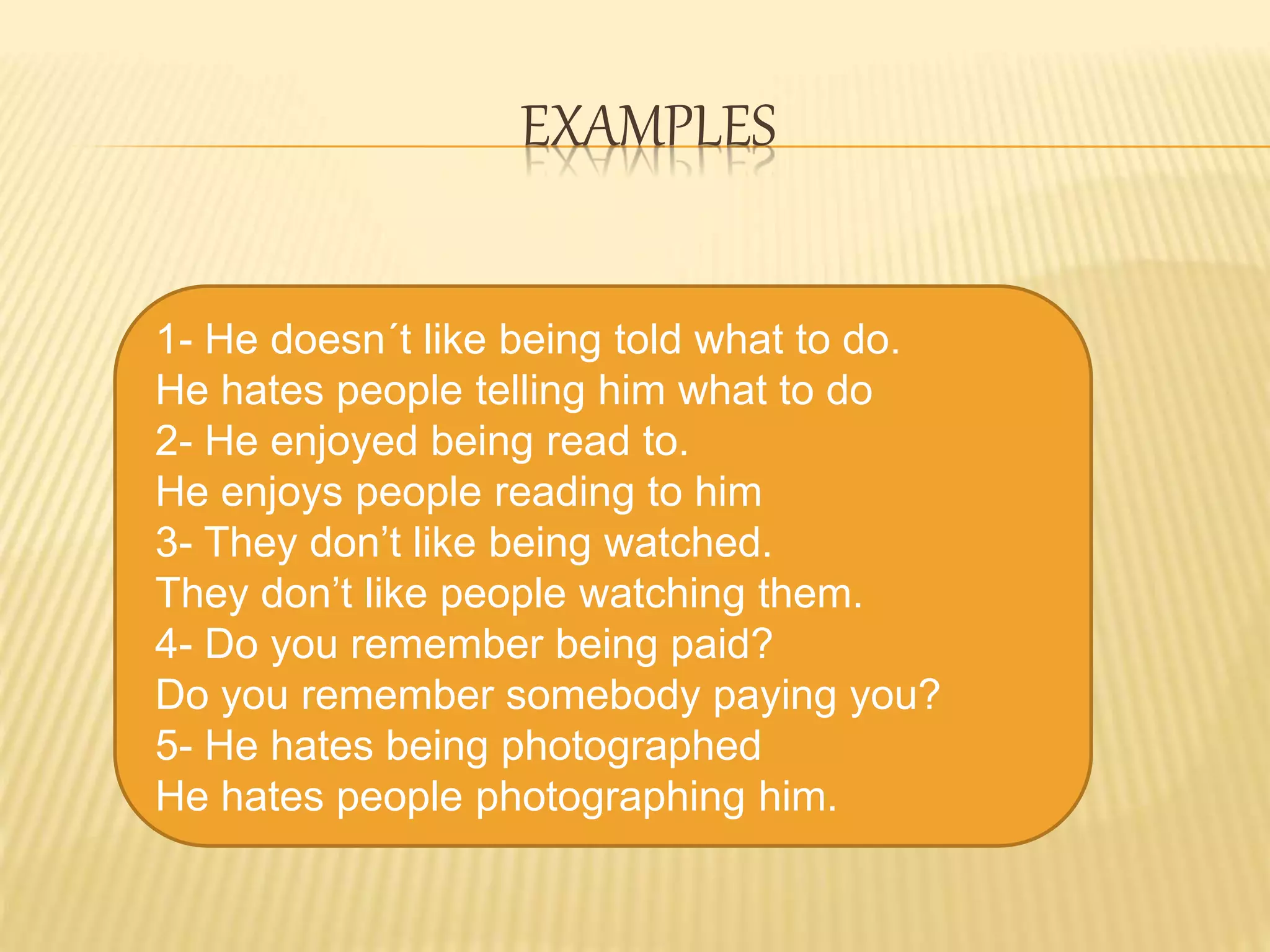 EXAMPLES
1- He doesn´t like being told what to do.
He hates people telling him what to do
2- He enjoyed being read to.
He enjoys people reading to him
3- They don’t like being watched.
They don’t like people watching them.
4- Do you remember being paid?
Do you remember somebody paying you?
5- He hates being photographed
He hates people photographing him.
 