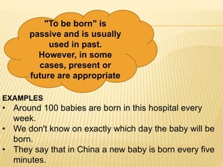 "To be born" is
passive and is usually
used in past.
However, in some
cases, present or
future are appropriate
EXAMPLES
• Around 100 babies are born in this hospital every
week.
• We don't know on exactly which day the baby will be
born.
• They say that in China a new baby is born every five
minutes.
 