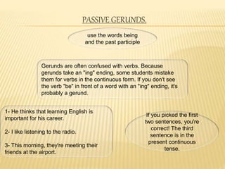 PASSIVE GERUNDS.
use the words being
and the past participle
Gerunds are often confused with verbs. Because
gerunds take an "ing" ending, some students mistake
them for verbs in the continuous form. If you don't see
the verb "be" in front of a word with an "ing" ending, it's
probably a gerund.
1- He thinks that learning English is
important for his career.
2- I like listening to the radio.
3- This morning, they're meeting their
friends at the airport.
If you picked the first
two sentences, you're
correct! The third
sentence is in the
present continuous
tense.
 