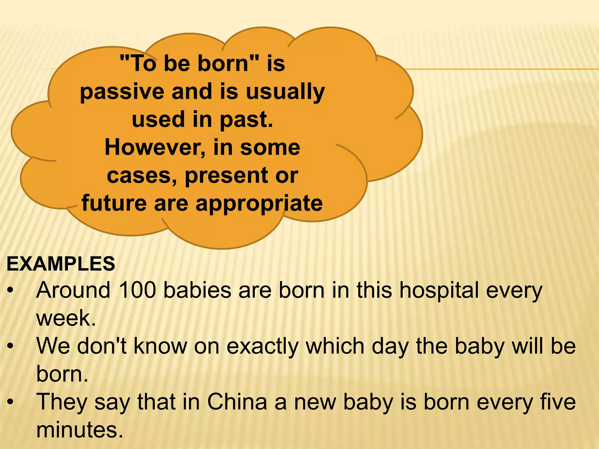 "To be born" is
passive and is usually
used in past.
However, in some
cases, present or
future are appropriate
EXAMPLES
• Around 100 babies are born in this hospital every
week.
• We don't know on exactly which day the baby will be
born.
• They say that in China a new baby is born every five
minutes.
 