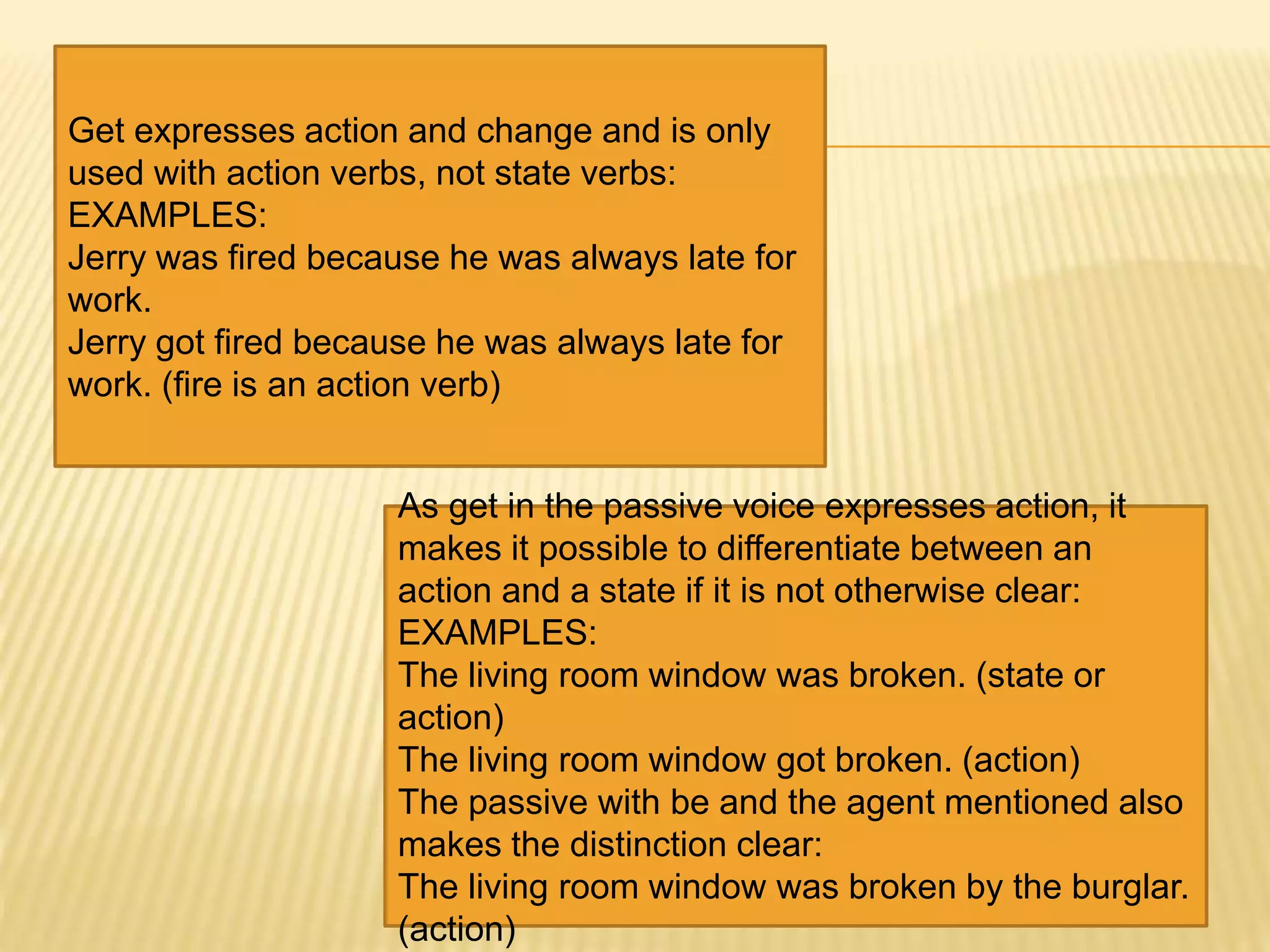 Get expresses action and change and is only
used with action verbs, not state verbs:
EXAMPLES:
Jerry was fired because he was always late for
work.
Jerry got fired because he was always late for
work. (fire is an action verb)
As get in the passive voice expresses action, it
makes it possible to differentiate between an
action and a state if it is not otherwise clear:
EXAMPLES:
The living room window was broken. (state or
action)
The living room window got broken. (action)
The passive with be and the agent mentioned also
makes the distinction clear:
The living room window was broken by the burglar.
(action)
 