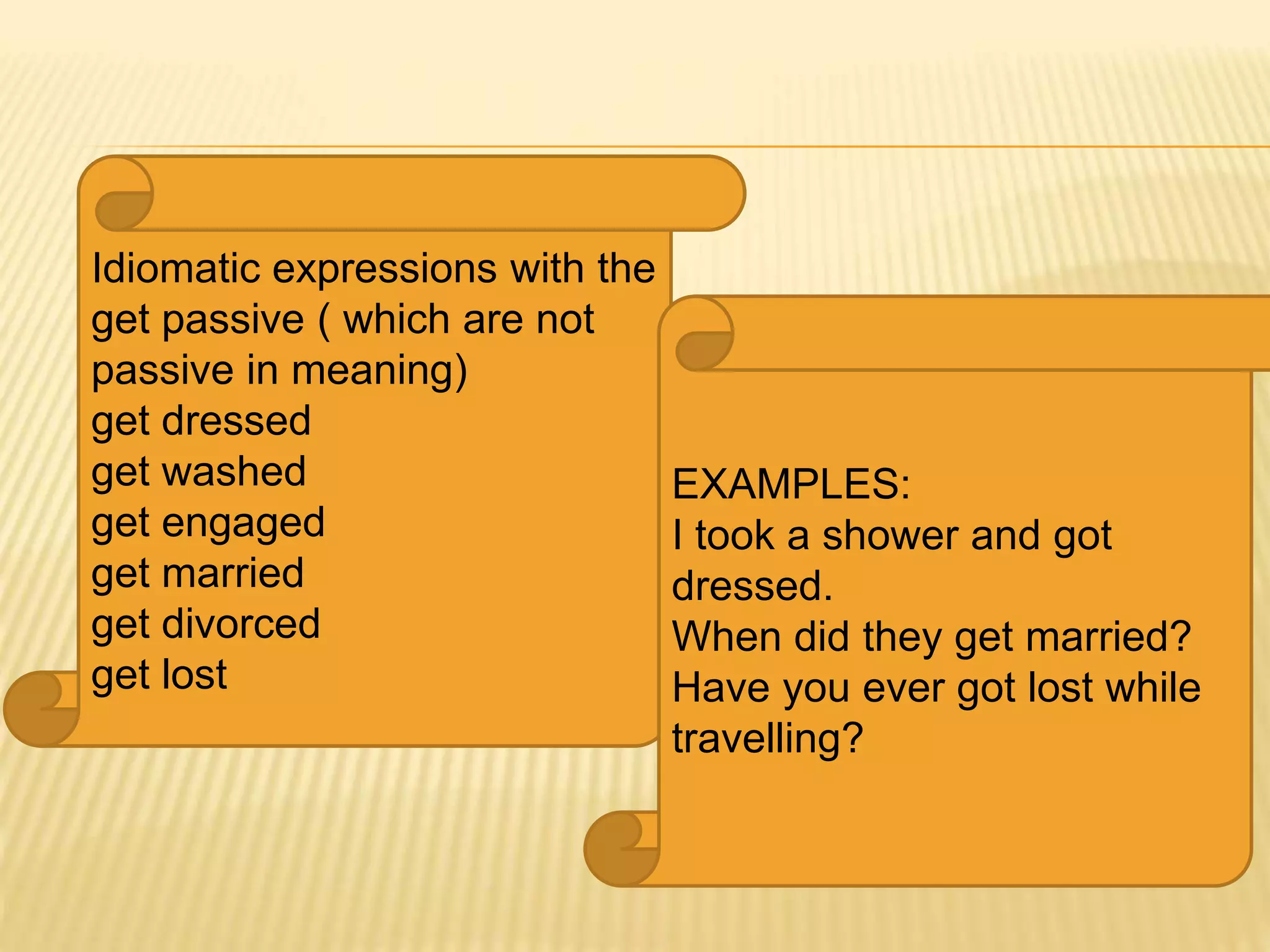 Idiomatic expressions with the
get passive ( which are not
passive in meaning)
get dressed
get washed
get engaged
get married
get divorced
get lost
EXAMPLES:
I took a shower and got
dressed.
When did they get married?
Have you ever got lost while
travelling?
 
