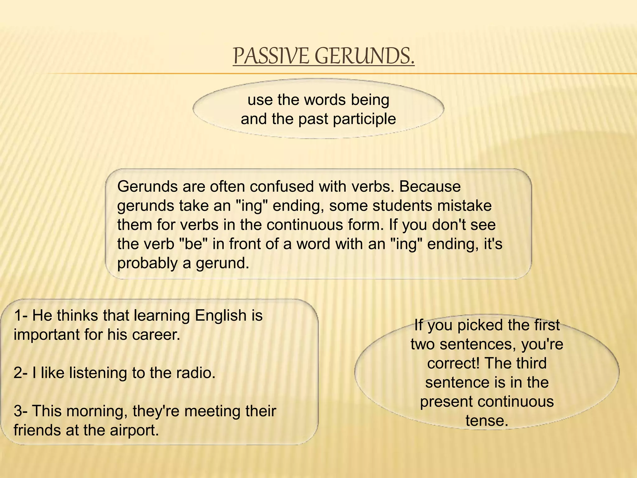 PASSIVE GERUNDS.
use the words being
and the past participle
Gerunds are often confused with verbs. Because
gerunds take an "ing" ending, some students mistake
them for verbs in the continuous form. If you don't see
the verb "be" in front of a word with an "ing" ending, it's
probably a gerund.
1- He thinks that learning English is
important for his career.
2- I like listening to the radio.
3- This morning, they're meeting their
friends at the airport.
If you picked the first
two sentences, you're
correct! The third
sentence is in the
present continuous
tense.
 
