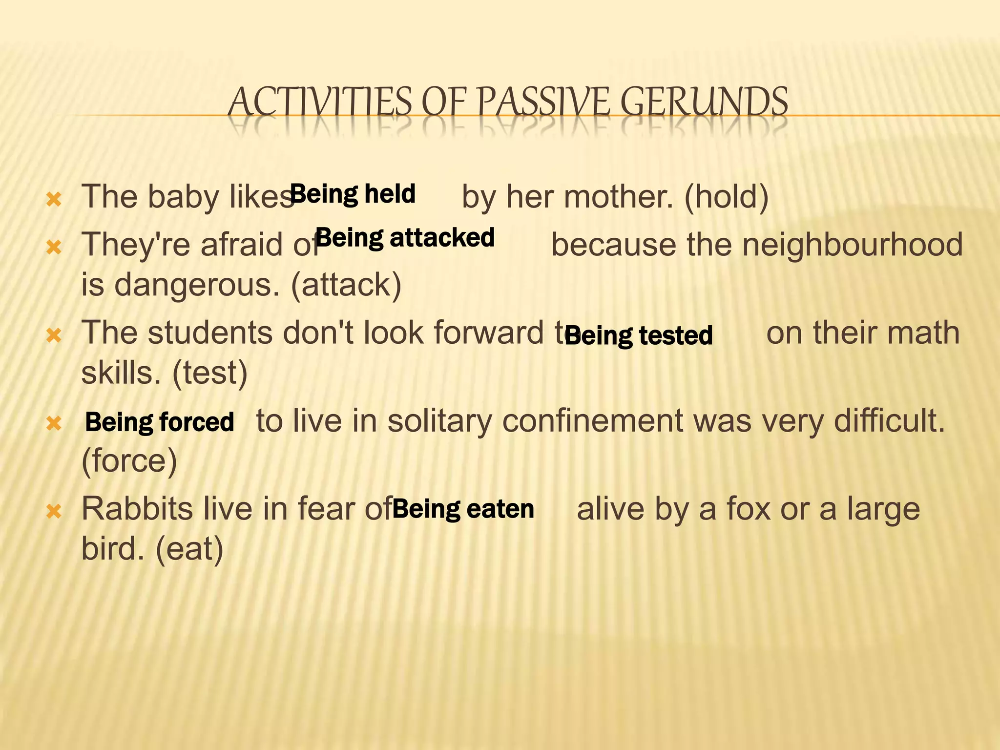 ACTIVITIES OF PASSIVE GERUNDS
 The baby likes by her mother. (hold)
 They're afraid of because the neighbourhood
is dangerous. (attack)
 The students don't look forward to on their math
skills. (test)
 to live in solitary confinement was very difficult.
(force)
 Rabbits live in fear of alive by a fox or a large
bird. (eat)
Being held
Being attacked
Being tested
Being forced
Being eaten
 