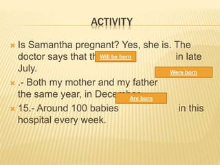 ACTIVITY
 Is Samantha pregnant? Yes, she is. The
doctor says that the baby in late
July.
 .- Both my mother and my father
the same year, in December.
 15.- Around 100 babies in this
hospital every week.
Will be born
Are born
Were born
 
