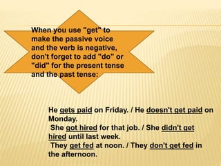When you use "get" to
make the passive voice
and the verb is negative,
don't forget to add "do" or
"did" for the present tense
and the past tense:
He gets paid on Friday. / He doesn't get paid on
Monday.
She got hired for that job. / She didn't get
hired until last week.
They get fed at noon. / They don't get fed in
the afternoon.
 