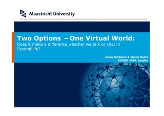 Two Options –One Virtual World:
Does it make a difference whether we talk or chat in
SecondLife?
                                            Gwen Noteborn & Martin Rehm
                                                   EDiNEB 2010, London
 