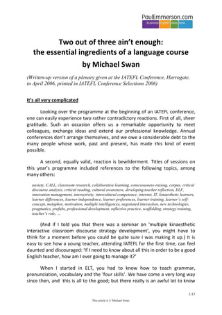 1/11
This article is © Michael Swan.
Two out of three ain’t enough:
the essential ingredients of a language course
by Michael Swan
(Written-up version of a plenary given at the IATEFL Conference, Harrogate,
in April 2006, printed in IATEFL Conference Selections 2006)
It’s all very complicated
Looking over the programme at the beginning of an IATEFL conference,
one can easily experience two rather contradictory reactions. First of all, sheer
gratitude. Such an occasion offers us a remarkable opportunity to meet
colleagues, exchange ideas and extend our professional knowledge. Annual
conferences don’t arrange themselves, and we owe a considerable debt to the
many people whose work, past and present, has made this kind of event
possible.
A second, equally valid, reaction is bewilderment. Titles of sessions on
this year’s programme included references to the following topics, among
many others:
anxiety, CALL, classroom research, collaborative learning, consciousness-raising, corpus, critical
discourse analysis, critical reading, cultural awareness, developing teacher reflection, ELF,
innovation management, interactivity, intercultural competence, internet, IT, kinaesthetic learners,
learner differences, learner independence, learner preferences, learner training, learner’s self-
concept, metaphor, motivation, multiple intelligences, negotiated interaction, new technologies,
pragmatics, prefabs, professional development, reflective practice, scaffolding, strategy training,
teacher’s role, …
(And if I told you that there was a seminar on ‘multiple kinaesthetic
interactive classroom discourse strategy development’, you might have to
think for a moment before you could be quite sure I was making it up.) It is
easy to see how a young teacher, attending IATEFL for the first time, can feel
daunted and discouraged: ‘If I need to know about all this in order to be a good
English teacher, how am I ever going to manage it?’
When I started in ELT, you had to know how to teach grammar,
pronunciation, vocabulary and the ‘four skills’. We have come a very long way
since then, and this is all to the good; but there really is an awful lot to know
 