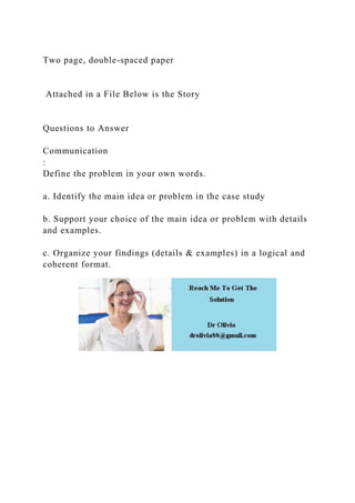 Two page, double-spaced paper
Attached in a File Below is the Story
Questions to Answer
Communication
:
Define the problem in your own words.
a. Identify the main idea or problem in the case study
b. Support your choice of the main idea or problem with details
and examples.
c. Organize your findings (details & examples) in a logical and
coherent format.
 