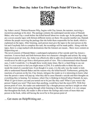 How Does Jay Asher Use First People Point Of View In...
Jay Asher s novel, Thirteen Reasons Why, begins with Clay Jensen, the narrator, receiving a
mysterious package at his door. The package contains the audiotaped suicide notes of Hannah
Baker, who was Clay s crush before she killed herself about two weeks ago. In the package, there
are a seven cassette tapes with thirteen different stories on them. On cassette number one, Hannah
informs the people receiving the package that she holds them responsible for her death, which is
explained on the tapes. After listening, each person must give the tapes to the next person on the
list and if anybody fails to complete this task, the recordings will be made public. Along with the
tapes, there is a map marked with destinations that the listeners are meant... Show more content on
Helpwriting.net ...
The novel consists of Hannah Baker s audiotaped explanation of her suicide and Clay Jensen s
reactions. It moves back and forth between these two character s thoughts and actions. By using
first person point of view, Jay Asher was effectively able to add a level emotion which the reader
would never be able to get from a third person point of view. This is demonstrated when Hannah
says, I wish I would die. I ve thought those words many times. But it s a hard thing to say out
loud. It s even scarier to feel you might mean it (254). It is unbelievable to think that you re
inside the mind of a suicidal teen. Even though it is scary, it is the only way the reader is truly
able to understand Hannah Baker and the reasons why she killed herself. Furthermore, getting the
reactions of a person on the list, Clay Jensen, intrigues the reader as it is interesting to know what
time the person s name will pop up, what they did to cause Hannah s suicide and their thoughts on
everything they re hearing. For instance, when Clay is thinking to himself about Hannah, he says,
What if I got to know you and you turned out to be just like they said? What if you weren t the
person I hoped you were? That more than anything, would have hurt the most (207). With first
person point of view, the reader can understand Clay s thought process and have insight on what
the other twelve people are going through while listening to the tapes. Overall, it is very unique
that throughout the book, the reader is able to know the feelings and events of more than one
person in the book, while still having the novel be in first person point of
... Get more on HelpWriting.net ...
 