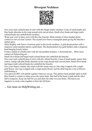 Divergent Necklaces
Give your style a playful pop of color with this bright choker necklace. Lines of small purple and
blue beads alternate on the wrap around style curved chain. Small silver beads and larger multi
colored beads also embellish the necklace.
Wrap your wrist in fancy style with this chic bracelet. Multi strands of silver beaded chains
connect to rows of clear crystals. The crystal rows form a rectangular patch giving the bracelet a
radiant glow.
Shine brightly with Native American spirit in this lovely necklace. A gold dreamcatcher with a
turquoise center pendant adorns a gold chain. The dreamcatchers has gold feathers ands a turquoise
bead hanging loosely below.
Create a splash of colorful style with this fun pendant necklace. A horizontal bar... Show more
content on Helpwriting.net ...
Small silver beads and larger multi colored beads also embellish the bracelet.
Give your style a playful pop of color with this vibrant bracelet. Lines of small purple, green, blue,
yellow, orange and pink beads alternate on the wrap around style curved chain. Small silver beads
and larger multi colored beads also embellish the bracelet.
Give your fingers a dainty chic touch with this sunny ring set. One ring is topped with a single
gold flower, one ring is topped with a single peach flower, and the third ring has a trio of flowers
embellishing it.
You and your BFF will sparkle together wherever you go. This glittery heart pendant splits in half.
Best friends is written in white across the entire heart. One half of the heart is pink and the other
half is turquoise. Keep one half for you and share the other wit your bestie. The halves are
magnetic so easily come together to form the full heart
... Get more on HelpWriting.net ...
 