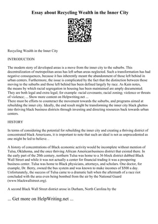 Essay about Recycling Wealth in the Inner City
Recycling Wealth in the Inner City
INTRODUCTION
The modern story of developed areas is a move from the inner city to the suburbs. This
decentralization of metropolitan areas has left urban areas neglected. Such a transformation has had
negative consequences, because it has inherently meant the abandonment of those left behind in
urban centers. Furthermore, the issue is complicated by the fact that the distinction between those
moving to the suburbs and those left behind has been defined largely by race. As Kain notes,
the means by which racial segregation in housing has been maintained are amply documented.
They are both legal and extra legal; for example: racial covenants; racial zoning; violence or threats
of violence; ... Show more content on Helpwriting.net ...
There must be efforts to counteract the movement towards the suburbs, and programs aimed at
rebuilding the inner city. Ideally, the end result might be transforming the inner city black ghettos
into thriving black business districts through investing and directing resources back towards urban
centers.
HISTORY
In terms of considering the potential for rebuilding the inner city and creating a thriving district of
concentrated black Americans, it is important to note that such an ideal is not as unprecedented as
one might be led to believe. .
A history of concentrations of Black economic activity would be incomplete without mention of
Tulsa, Oklahoma, and the once thriving African Americanbusiness district that existed there. In
the early part of the 20th century, northern Tulsa was home to a 36 block district dubbed Black
Wall Street and while it was not actually a center for financial trading it was a prospering
business center. Tulsa was home to Black physicians, attorneys, and scholars. One doctor, for
example, Dr. Berry, owned the bus system and was known to make incomes of $500 a day.
Unfortunately, the success of Tulsa came to a dramatic halt when the aftermath of a race riot
concluded with the area even being bombed from the air by the National Guard
(www.blackwallstreet.org).
A second Black Wall Street district arose in Durham, North Carolina by the
... Get more on HelpWriting.net ...
 
