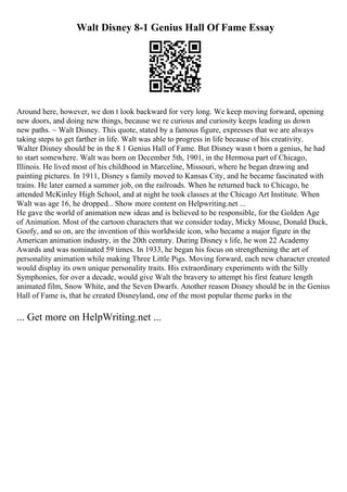Walt Disney 8-1 Genius Hall Of Fame Essay
Around here, however, we don t look backward for very long. We keep moving forward, opening
new doors, and doing new things, because we re curious and curiosity keeps leading us down
new paths. ~ Walt Disney. This quote, stated by a famous figure, expresses that we are always
taking steps to get farther in life. Walt was able to progress in life because of his creativity.
Walter Disney should be in the 8 1 Genius Hall of Fame. But Disney wasn t born a genius, he had
to start somewhere. Walt was born on December 5th, 1901, in the Hermosa part of Chicago,
Illinois. He lived most of his childhood in Marceline, Missouri, where he began drawing and
painting pictures. In 1911, Disney s family moved to Kansas City, and he became fascinated with
trains. He later earned a summer job, on the railroads. When he returned back to Chicago, he
attended McKinley High School, and at night he took classes at the Chicago Art Institute. When
Walt was age 16, he dropped... Show more content on Helpwriting.net ...
He gave the world of animation new ideas and is believed to be responsible, for the Golden Age
of Animation. Most of the cartoon characters that we consider today, Micky Mouse, Donald Duck,
Goofy, and so on, are the invention of this worldwide icon, who became a major figure in the
American animation industry, in the 20th century. During Disney s life, he won 22 Academy
Awards and was nominated 59 times. In 1933, he began his focus on strengthening the art of
personality animation while making Three Little Pigs. Moving forward, each new character created
would display its own unique personality traits. His extraordinary experiments with the Silly
Symphonies, for over a decade, would give Walt the bravery to attempt his first feature length
animated film, Snow White, and the Seven Dwarfs. Another reason Disney should be in the Genius
Hall of Fame is, that he created Disneyland, one of the most popular theme parks in the
... Get more on HelpWriting.net ...
 