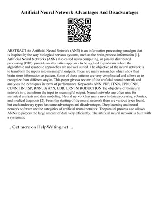 Artificial Neural Network Advantages And Disadvantages
ABSTRACT An Artificial Neural Network (ANN) is an information processing paradigm that
is inspired by the way biological nervous systems, such as the brain, process information [1].
Artificial Neural Networks (ANN) also called neuro computing, or parallel distributed
processing (PDP), provide an alternative approach to be applied to problems where the
algorithmic and symbolic approaches are not well suited. The objective of the neural network is
to transform the inputs into meaningful outputs. There are many researches which show that
brain store information as pattern. Some of these patterns are very complicated and allows us to
recognize from different angles. This paper gives a review of the artificial neural network and
analyses the techniques in terms of performance. Keywords ANN, PDP, ITNN, CPN, CNN,
CCNN, HN, TSP, RNN, Bi ANN, CDR, LRN INTRODUCTION The objective of the neural
network is to transform the input to meaningful output. Neural networks are often used for
statistical analysis and data modeling. Neural network has many uses in data processing, robotics,
and medical diagnosis [2]. From the starting of the neural network there are various types found,
but each and every types has some advantages and disadvantages. Deep learning and neural
network software are the categories of artificial neural network. The parallel process also allows
ANNs to process the large amount of data very efficiently. The artificial neural network is built with
a systematic
... Get more on HelpWriting.net ...
 