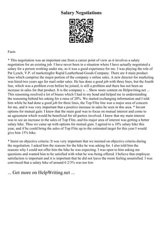 Salary Negotiations
Facts
* This negotiation was an important one from a career point of view as it involves a salary
negotiation for an existing job. I have never been in a situation where I have actually negotiated a
salary for a person working under me, so it was a good experience for me. I was playing the role of
Pat Lynch, V.P. of marketingfor Rapid Leatherhead Goods Company. There are 4 main product
lines which comprise the major portion of the company s online sales. A new director for marketing
was hired two years ago for mail order sales. He has done a good job with three lines, but the fourth
line, which was a problem even before he joined, is still a problem and there has not been an
increase in sales for that product. It is the company s ... Show more content on Helpwriting.net ...
This reasoning resolved a lot of biases which I had in my head and helped me in understanding
the reasoning behind his asking for a raise of 20%. We started exchanging information and I told
him while he had done a good job for three lines, the Top Flite line was a major area of concern
for me, and it was very important that a positive increase in sales be seen in this area. * Invent
options for mutual gain: I knew that the main goal was to focus on mutual interest and come to
an agreement which would be beneficial for all parties involved. I knew that my main interest
was to see an increase in the sales of Top Flite, and his major area of interest was getting a better
salary hike. Thus we came up with options for mutual gain. I agreed to a 10% salary hike this
year, and if he could bring the sales of Top Flite up to the estimated target for this year I would
give him 15% hike.
* Insist on objective criteria: It was very important that we insisted on objective criteria during
the negotiation. I asked him the reasons for the hike he was asking for. I also told him the
reasons why I could not offer him the hike he was expecting. I was open to him asking me
questions and wanted him to be satisfied with what he was being offered. I believe that employee
satisfaction is important and it is important that he did not leave the room feeling unsatisfied. I was
convinced that a salary hike of around 6 2/3% was too low
... Get more on HelpWriting.net ...
 
