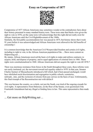 Essay on Compromise of 1877
Compromise of 1877 African Americans may sometimes wonder at the contradictory facts about
their history presented in many standard history texts. These texts state that blacks were given the
right to vote in 1870, yet the same texts will acknowledge that this right did not really exist for
African Americans until the Civil RightsMovement of the 1960s.
Similarly, the first public accommodation law was passed in 1875, but history shows that it took
91 years before it was acknowledged and African Americans were allowed to the full benefits of
citizenship.1
It is common knowledge that the American Civil Warprovided freedom and certain civil rights,
including to right to vote, to the African American populationof the ... Show more content on
Helpwriting.net ...
By statute, African Americans received the basic civil rights to make and enforce contracts; to
acquire, hold, and dispose of property; and to equal applications of criminal laws in 1866. These
rights were constitutionalized in 1868. African Americans did not acquire the right to vote till 1870.7
There was enormous resistance from forces in the South throughout these years, these reforms were
not easily instituted; yet, the movement toward real equality ended in 1870. In that year, Senator
Charles Sumner of Massachusetts introduced a bill which, had it been passed unchanged, would
have abolished racial discrimination and segregation in public schools, cemeteries,
railroads...inns..and the exclusion of citizens from jury service on the basis of race. Unfortunately,
this final triumph of the Reconstruction met with defeat.8
This was because the country, as a whole, not just the South, was tired of the ongoing crusade for
civil rights. A representative from Delaware, on the floor of the Senate, even questioned if the
Fourteenth Amendment had any illegal or binding force in law. This same representative then made
a
... Get more on HelpWriting.net ...
 