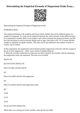 Determining the Empirical Formula of Magnesium Oxide Essay...
Determining the Empirical Formula of Magnesium Oxide
INTRODUCTION:
The empirical formula is the simplest and lowest whole number ratio of the different atoms in a
sample of compound. To work out the empirical formula, the value of moles of the different atoms
in a compound is needed. Mole is just simply a unit used to measure the amount of atoms, just like
how the unit dozen is used to measure things such as eggs. One mole is 6Гѓ 10^23 atoms and this
number is called the Avogadro number. The mole can be also defined as the number of atoms in
exactly 12g of Carbon.
In this experiment, the magnesium will be heated and this magnesium will react with the oxygen in
the air to form magnesium ... Show more content on Helpwriting.net ...
7. When the crucible cooled down so that one was able to hold it, the crucible with lid containing
the magnesium oxide was measured. The mass was recorded.
RESULTS:
QUANTATIVE RESULTS:
Mass of empty crucible and lid
(g)
Mass of crucible and lid with magnesium
(g)
Mass of crucible and lid with magnesium oxide
(g)
35.40
35.74
35.94
OUALATATIVE RESULTS:
White fume was coming out of the crucible, when the lid was lifted.
 