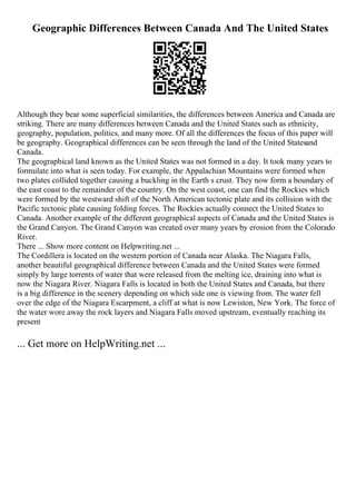 Geographic Differences Between Canada And The United States
Although they bear some superficial similarities, the differences between America and Canada are
striking. There are many differences between Canada and the United States such as ethnicity,
geography, population, politics, and many more. Of all the differences the focus of this paper will
be geography. Geographical differences can be seen through the land of the United Statesand
Canada.
The geographical land known as the United States was not formed in a day. It took many years to
formulate into what is seen today. For example, the Appalachian Mountains were formed when
two plates collided together causing a buckling in the Earth s crust. They now form a boundary of
the east coast to the remainder of the country. On the west coast, one can find the Rockies which
were formed by the westward shift of the North American tectonic plate and its collision with the
Pacific tectonic plate causing folding forces. The Rockies actually connect the United States to
Canada. Another example of the different geographical aspects of Canada and the United States is
the Grand Canyon. The Grand Canyon was created over many years by erosion from the Colorado
River.
There ... Show more content on Helpwriting.net ...
The Cordillera is located on the western portion of Canada near Alaska. The Niagara Falls,
another beautiful geographical difference between Canada and the United States were formed
simply by large torrents of water that were released from the melting ice, draining into what is
now the Niagara River. Niagara Falls is located in both the United States and Canada, but there
is a big difference in the scenery depending on which side one is viewing from. The water fell
over the edge of the Niagara Escarpment, a cliff at what is now Lewiston, New York. The force of
the water wore away the rock layers and Niagara Falls moved upstream, eventually reaching its
present
... Get more on HelpWriting.net ...
 