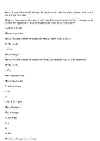 When the magnesium was first heated, the magnesium was glowing slightly orange, but it turned
into a strong glow later.
Short after the magnesium had started to be heated, the magnesium turned black. However, as the
reaction was beginning to finish, the magnesium became an ashy white color.
CALCULATIONS:
Mass of magnesium:
Mass of crucible and lid with magnesium Mass of empty crucible and lid
35.74g 35.40g
= 0.34g
Mass of oxygen:
Mass of crucible and lid with magnesium oxide Mass of crucible and lid with magnesium
35.94g 35.74g
= 0.2g
Moles of magnesium:
Mass of magnesium
Ar of magnesium
0.34g
24
= 0.014167 (6 D.P)
Moles of oxygen:
Mass of oxygen
Ar of oxygen
0.2g
16
=0.0125
Mole ratio of magnesium : oxygen:
 