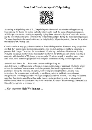 Pros And Disadvantages Of 3dprinting
According to 3Dprinting.com (n.d.), 3D printing one of the additive manufacturing process by
transforming 3D digital file in to a real solid object and it reach the using of additive processes.
Additive process means creating an object by laying down successive layers of materials, we can
see the sliced horizontal cross section of the corresponding object during the manufacturing process.
The essay is going to discuss about the recent insight of the 3d printingindustry base on the seminar
that spoke by Dr. Wendy Lee.
Creative can be at any age, it has no limitation that for being creative. However, many people find
out that, they cannot make their design come to a real product, as they do not have a machine to
produce their design. Therefore, the invention of 3D printing can behave this situation, letting
everyone can design their own and manufacture their own. 3D printing is just simply requiring a
computer with installed of 3D design program and a 3D printer, which is usually a paper printer
size. Thus, more and more people can be a designer, and manufacturing their own products.
As mentioned above, the ... Show more content on Helpwriting.net ...
Autodest Maya is a 3D designing software, is to design prototype of a product. It helps to largely
reduce the number of prototype that needed to produce, but is still requires several version of
prototypes before the final one. Therefore, with by implementing the HoloLens and cloud
technology, the prototype can be virtually printed in anywhere with HoloLens equipment.
Designers can view the product like having a real product in front of them. Thus, they can use the
recording function to record how they make changes to the product, in order to let people at
different time zones can collaborate like at the same time. By use of this technology, it may reduce
the prototype version to even one or
... Get more on HelpWriting.net ...
 